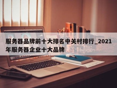 东莞服务器品牌前十大排名中关村排行_2021年服务器企业十大品牌 