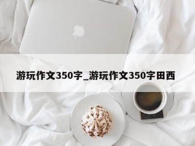 东莞游玩作文350字_游玩作文350字田西 