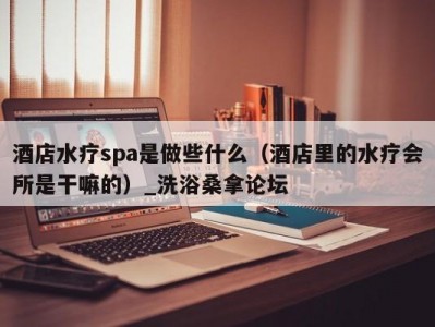 东莞酒店水疗spa是做些什么（酒店里的水疗会所是干嘛的）_洗浴桑拿论坛