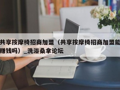 东莞共享按摩椅招商加盟（共享按摩椅招商加盟能赚钱吗）_洗浴桑拿论坛