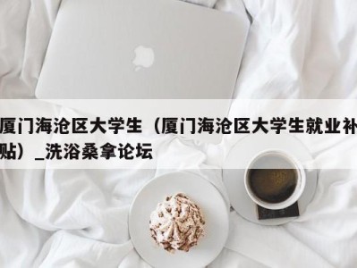 东莞厦门海沧区大学生（厦门海沧区大学生就业补贴）_洗浴桑拿论坛