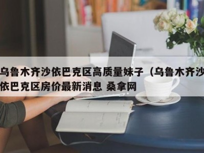 东莞乌鲁木齐沙依巴克区高质量妹子（乌鲁木齐沙依巴克区房价最新消息 桑拿网