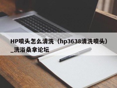 东莞HP喷头怎么清洗（hp3638清洗喷头）_洗浴桑拿论坛