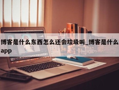 东莞博客是什么东西怎么还会垃圾叫_博客是什么app 