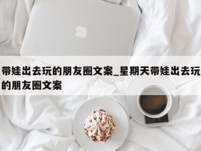 东莞带娃出去玩的朋友圈文案_星期天带娃出去玩的朋友圈文案 