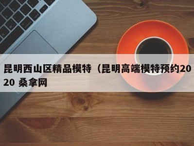 东莞昆明西山区精品模特（昆明高端模特预约2020 桑拿网