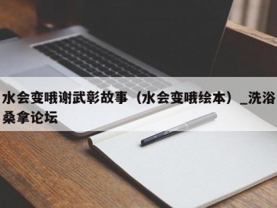 东莞水会变哦谢武彰故事（水会变哦绘本）_洗浴桑拿论坛