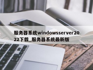 东莞服务器系统windowsserver2022下载_服务器系统最新版 