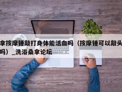 东莞拿按摩锤敲打身体能活血吗（按摩锤可以敲头吗）_洗浴桑拿论坛