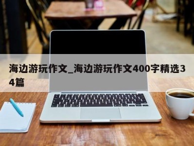 东莞海边游玩作文_海边游玩作文400字精选34篇 