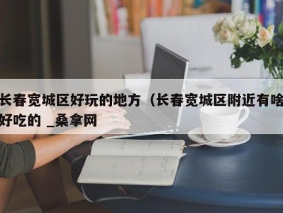 东莞长春宽城区好玩的地方（长春宽城区附近有啥好吃的 _桑拿网