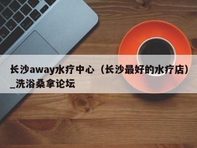 东莞长沙away水疗中心（长沙最好的水疗店）_洗浴桑拿论坛