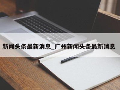 东莞新闻头条最新消息_广州新闻头条最新消息 