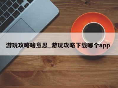 东莞游玩攻略啥意思_游玩攻略下载哪个app 