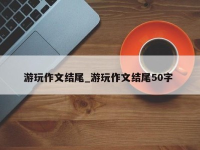 东莞游玩作文结尾_游玩作文结尾50字 