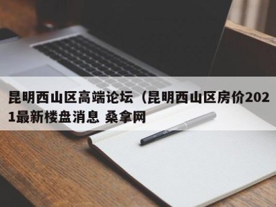 东莞昆明西山区高端论坛（昆明西山区房价2021最新楼盘消息 桑拿网