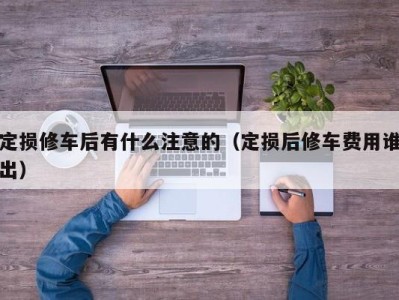 东莞定损修车后有什么注意的（定损后修车费用谁出）