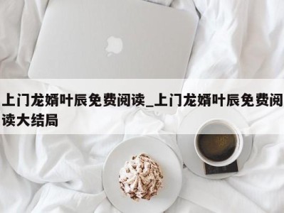 东莞上门龙婿叶辰免费阅读_上门龙婿叶辰免费阅读大结局 