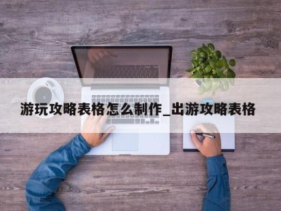 东莞游玩攻略表格怎么制作_出游攻略表格 