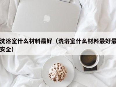 东莞洗浴室什么材料最好（洗浴室什么材料最好最安全）