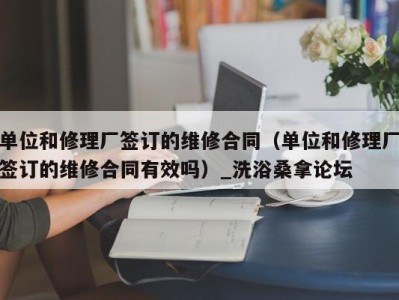 东莞单位和修理厂签订的维修合同（单位和修理厂签订的维修合同有效吗）_洗浴桑拿论坛