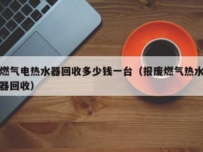 东莞燃气电热水器回收多少钱一台（报废燃气热水器回收）