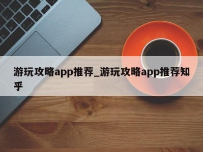 东莞游玩攻略app推荐_游玩攻略app推荐知乎 