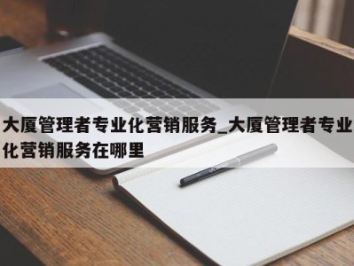 东莞大厦管理者专业化营销服务_大厦管理者专业化营销服务在哪里 