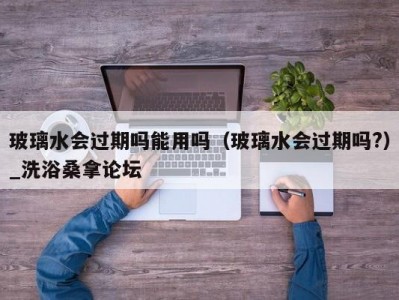 东莞玻璃水会过期吗能用吗（玻璃水会过期吗?）_洗浴桑拿论坛