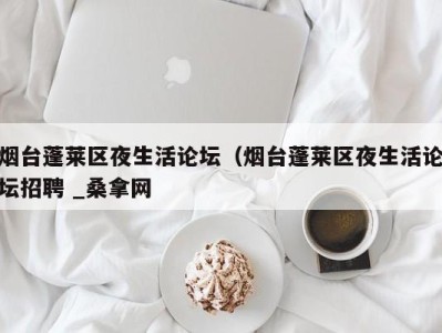 东莞烟台蓬莱区夜生活论坛（烟台蓬莱区夜生活论坛招聘 _桑拿网