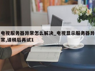 东莞电视服务器异常怎么解决_电视显示服务器异常,请稍后再试1 