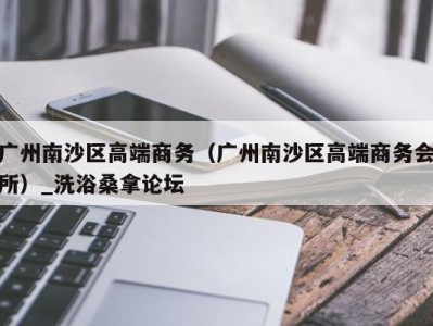 东莞广州南沙区高端商务（广州南沙区高端商务会所）_洗浴桑拿论坛