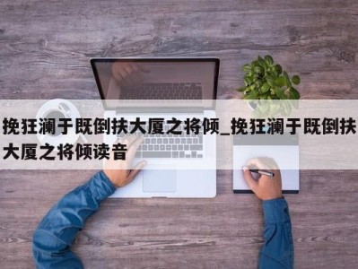 东莞挽狂澜于既倒扶大厦之将倾_挽狂澜于既倒扶大厦之将倾读音 