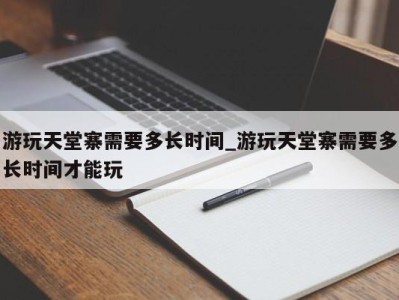 东莞游玩天堂寨需要多长时间_游玩天堂寨需要多长时间才能玩 