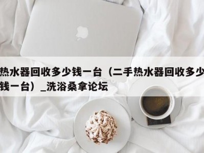 东莞热水器回收多少钱一台（二手热水器回收多少钱一台）_洗浴桑拿论坛