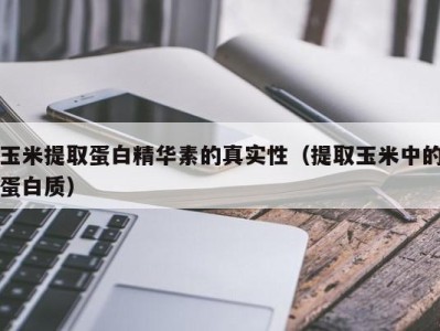 东莞玉米提取蛋白精华素的真实性（提取玉米中的蛋白质）