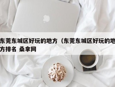 东莞东城区好玩的地方（东莞东城区好玩的地方排名 桑拿网