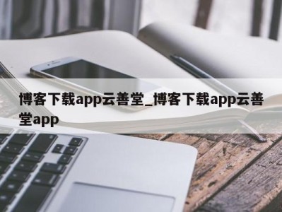 东莞博客下载app云善堂_博客下载app云善堂app 