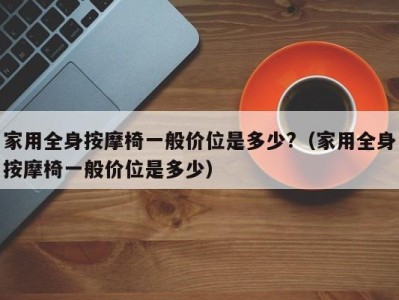 东莞家用全身按摩椅一般价位是多少?（家用全身按摩椅一般价位是多少）