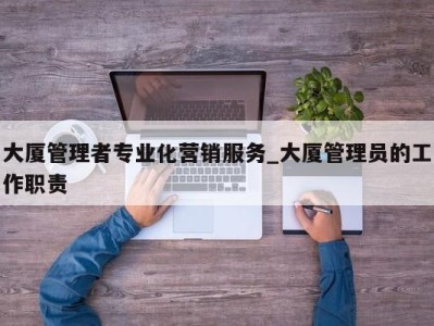 东莞大厦管理者专业化营销服务_大厦管理员的工作职责 