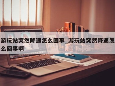 东莞游玩站突然降速怎么回事_游玩站突然降速怎么回事啊 