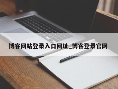 东莞博客网站登录入口网址_博客登录官网 