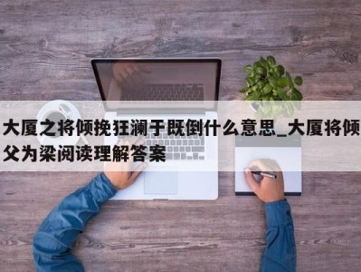 东莞大厦之将倾挽狂澜于既倒什么意思_大厦将倾父为梁阅读理解答案 