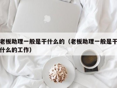 东莞老板助理一般是干什么的（老板助理一般是干什么的工作）