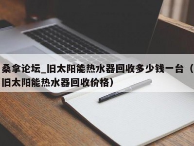 东莞桑拿论坛_旧太阳能热水器回收多少钱一台（旧太阳能热水器回收价格）