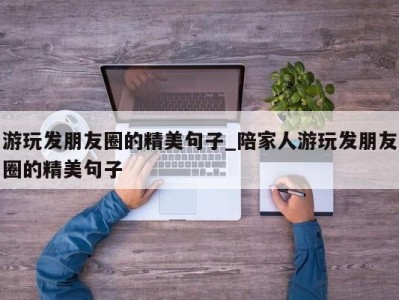 东莞游玩发朋友圈的精美句子_陪家人游玩发朋友圈的精美句子 