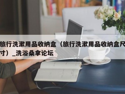 东莞旅行洗漱用品收纳盒（旅行洗漱用品收纳盒尺寸）_洗浴桑拿论坛