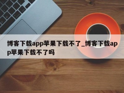 东莞博客下载app苹果下载不了_博客下载app苹果下载不了吗 