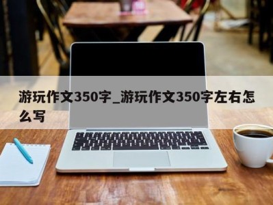 东莞游玩作文350字_游玩作文350字左右怎么写 