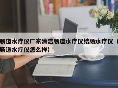 东莞肠道水疗仪厂家清洁肠道水疗仪结肠水疗仪（肠道水疗仪怎么样）